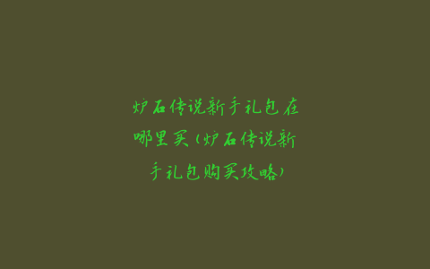 炉石传说新手礼包在哪里买(炉石传说新手礼包购买攻略)