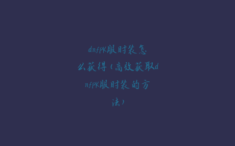 dnfpk服时装怎么获得(高效获取dnfpk服时装的方法)