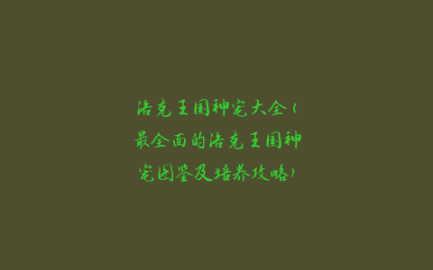 洛克王国神宠大全(最全面的洛克王国神宠图鉴及培养攻略)