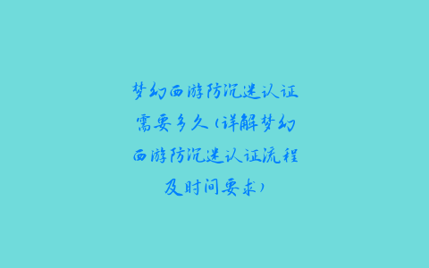 梦幻西游防沉迷认证需要多久(详解梦幻西游防沉迷认证流程及时间要求)