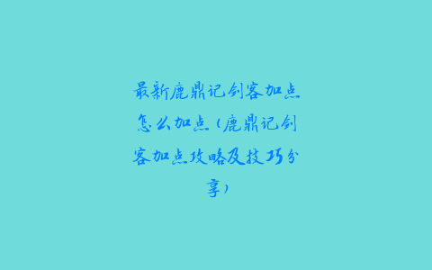 最新鹿鼎记剑客加点怎么加点(鹿鼎记剑客加点攻略及技巧分享)