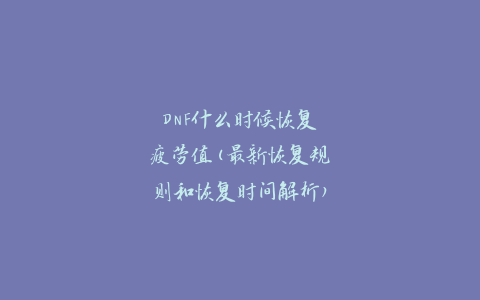 DNF什么时候恢复疲劳值(最新恢复规则和恢复时间解析)