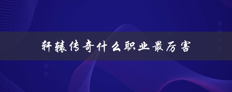 轩辕传奇什么职业最厉害(终极评测指南)