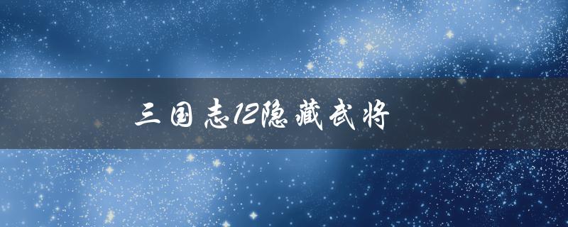 三国志12隐藏武将(如何解锁和使用)